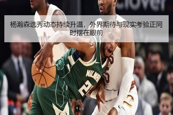 杨瀚森选秀动态持续升温，外界期待与现实考验正同时摆在眼前